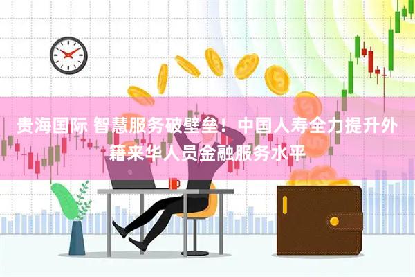 贵海国际 智慧服务破壁垒！中国人寿全力提升外籍来华人员金融服务水平