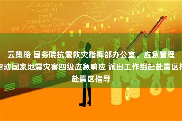 云策略 国务院抗震救灾指挥部办公室、应急管理部启动国家地震灾害四级应急响应 派出工作组赶赴震区指导