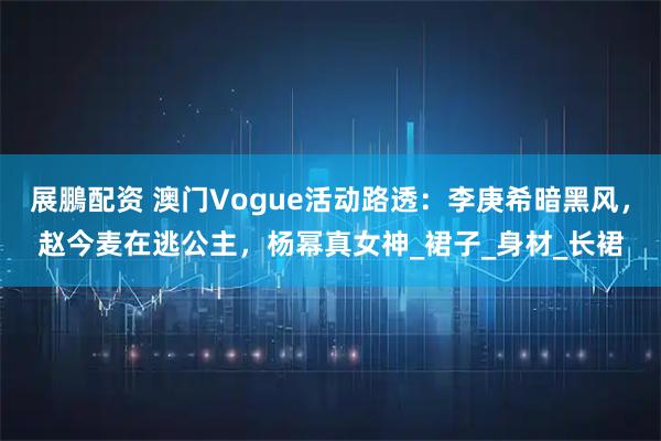 展鵬配资 澳门Vogue活动路透：李庚希暗黑风，赵今麦在逃公主，杨幂真女神_裙子_身材_长裙