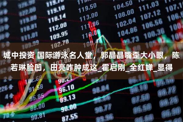 城中投资 国际游泳名人堂，郭晶晶嘴歪大小眼，陈若琳脸凹，田亮咋肿成这_霍启刚_全红婵_显得
