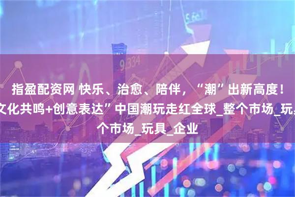 指盈配资网 快乐、治愈、陪伴，“潮”出新高度！凭借“文化共鸣+创意表达”中国潮玩走红全球_整个市场_玩具_企业
