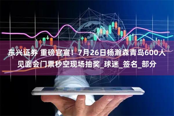 东兴证券 重磅官宣！7月26日杨瀚森青岛600人见面会门票秒空现场抽奖_球迷_签名_部分