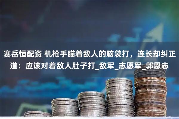 赛岳恒配资 机枪手瞄着敌人的脑袋打，连长却纠正道：应该对着敌人肚子打_敌军_志愿军_郭恩志