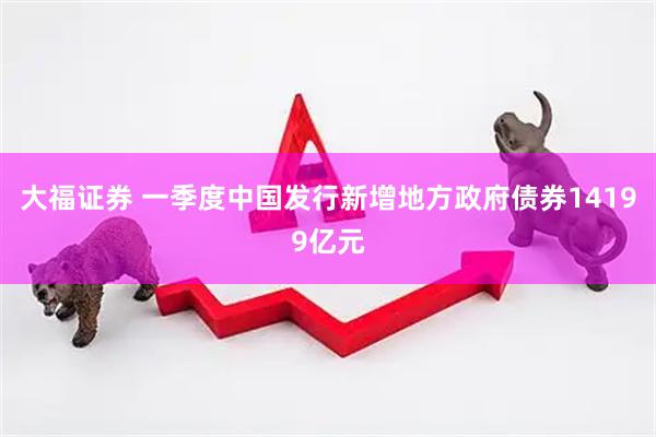 大福证券 一季度中国发行新增地方政府债券14199亿元
