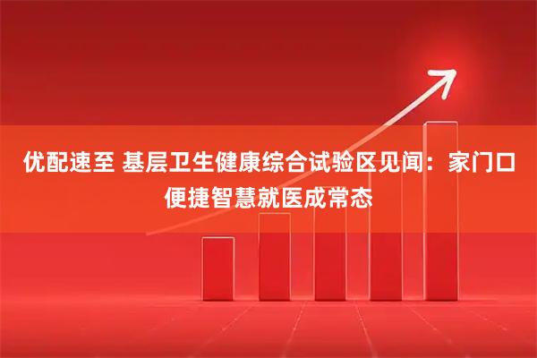 优配速至 基层卫生健康综合试验区见闻：家门口便捷智慧就医成常态