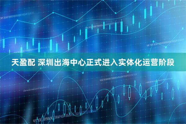 天盈配 深圳出海中心正式进入实体化运营阶段
