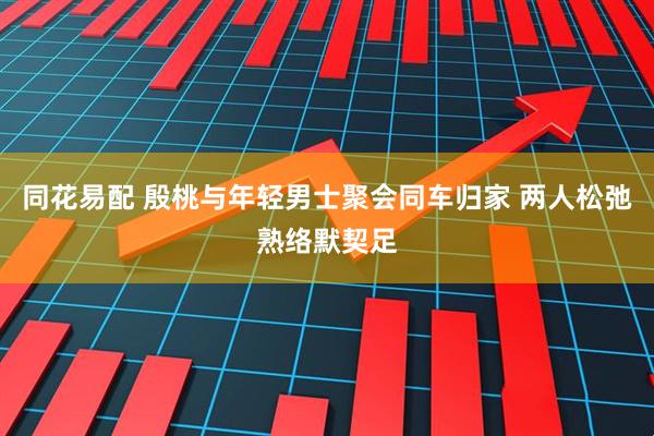 同花易配 殷桃与年轻男士聚会同车归家 两人松弛熟络默契足