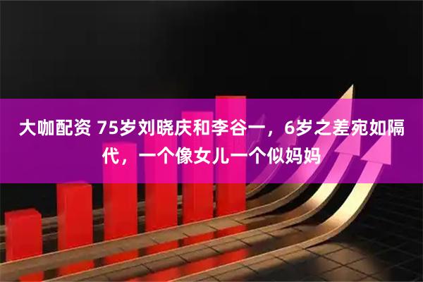 大咖配资 75岁刘晓庆和李谷一，6岁之差宛如隔代，一个像女儿一个似妈妈