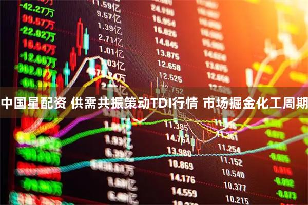 中国星配资 供需共振策动TDI行情 市场掘金化工周期