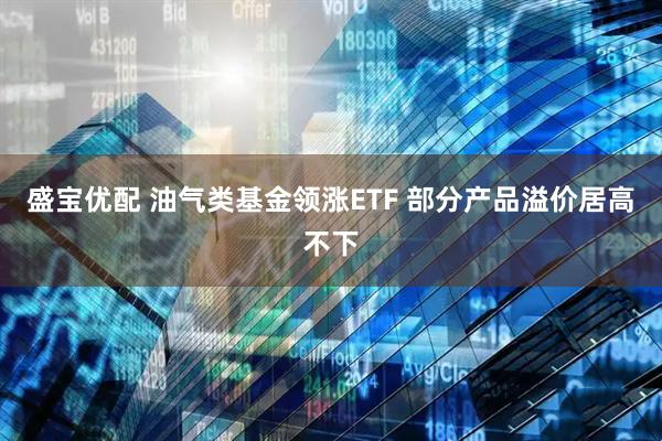 盛宝优配 油气类基金领涨ETF 部分产品溢价居高不下