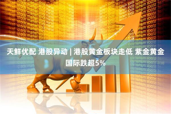 天鲜优配 港股异动 | 港股黄金板块走低 紫金黄金国际跌超5%