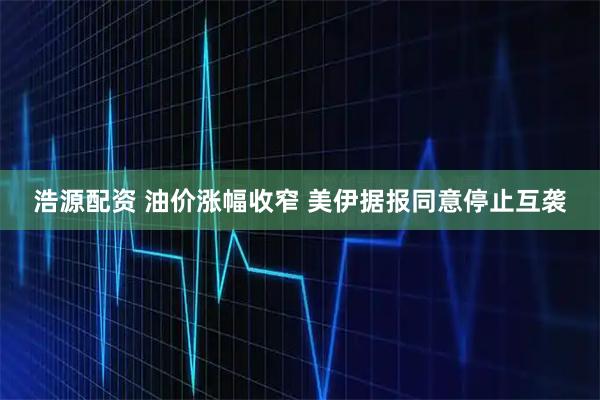 浩源配资 油价涨幅收窄 美伊据报同意停止互袭