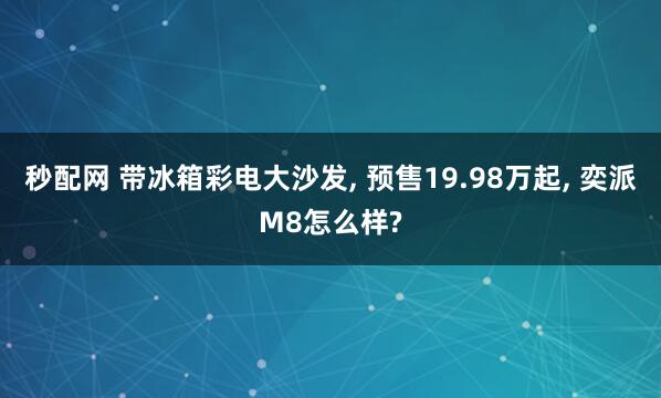 秒配网 带冰箱彩电大沙发, 预售19.98万起, 奕派M8怎么样?