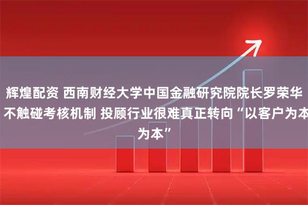 辉煌配资 西南财经大学中国金融研究院院长罗荣华：不触碰考核机制 投顾行业很难真正转向“以客户为本”