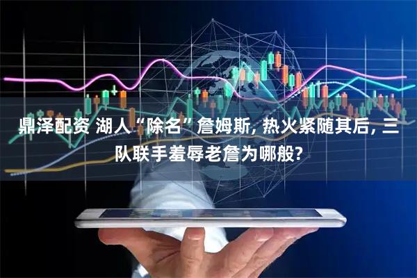 鼎泽配资 湖人“除名”詹姆斯, 热火紧随其后, 三队联手羞辱老詹为哪般?
