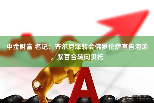 中金财富 名记：齐尔克泽转会佛罗伦萨宣告泡汤，紫百合转向贝托