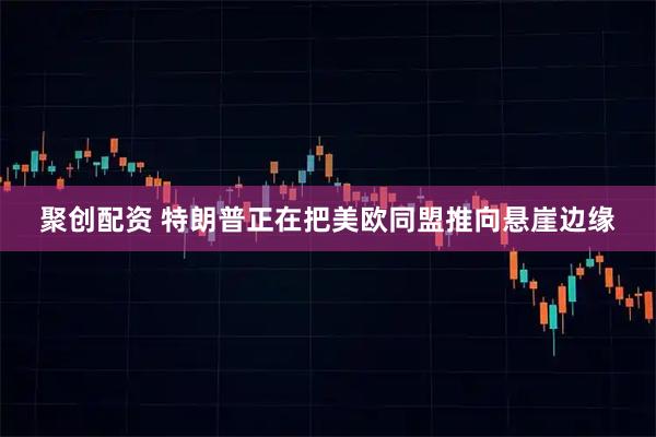 聚创配资 特朗普正在把美欧同盟推向悬崖边缘