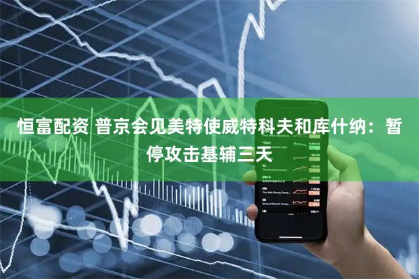 恒富配资 普京会见美特使威特科夫和库什纳：暂停攻击基辅三天
